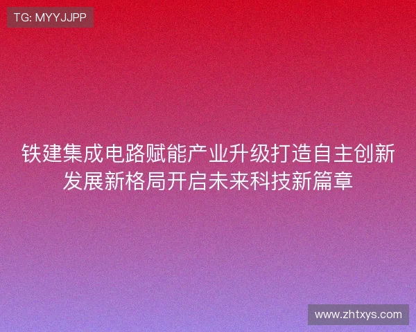 铁建集成电路赋能产业升级打造自主创新发展新格局开启未来科技新篇章 铁建集成电路赋能产业升级打造自主创新发展新格局开启未来科技新篇章